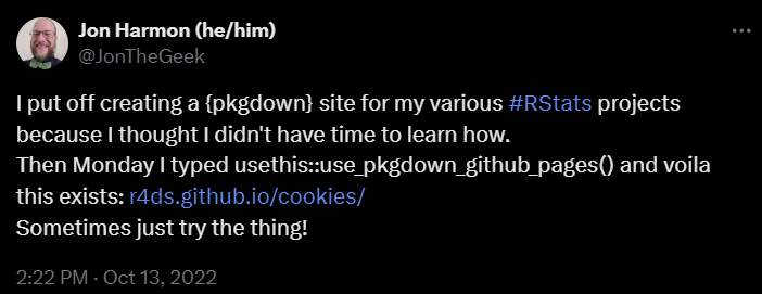 A tweet from Jon Harmon: I put of creating a pkgdown site for my various #RStats projects because I thought I didn’t have time to learn how. Then Monday I typed usethis::use_pkgdown_github_pages() and voila this exists: r4ds.github.io/cookies Sometimes just try the thing!